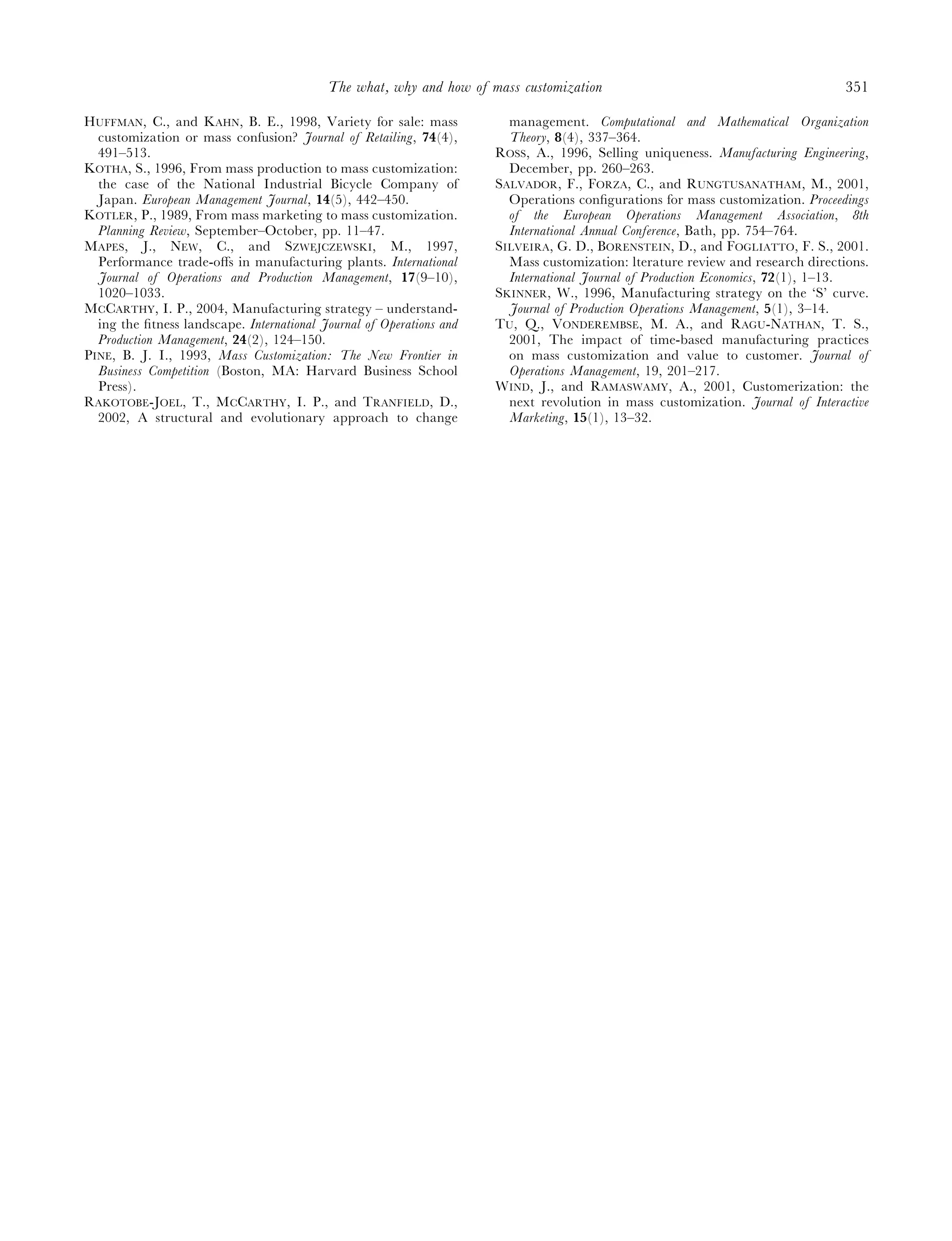 The what, why and how of mass customization                                           351

HUFFMAN, C., and KAHN, B. E., 1998, Variety for sale: mass              management. Computational and Mathematical Organization
  customization or mass confusion? Journal of Retailing, 74(4),         Theory, 8(4), 337–364.
  491–513.                                                            ROSS, A., 1996, Selling uniqueness. Manufacturing Engineering,
KOTHA, S., 1996, From mass production to mass customization:            December, pp. 260–263.
  the case of the National Industrial Bicycle Company of              SALVADOR, F., FORZA, C., and RUNGTUSANATHAM, M., 2001,
  Japan. European Management Journal, 14(5), 442–450.                   Operations conﬁgurations for mass customization. Proceedings
KOTLER, P., 1989, From mass marketing to mass customization.            of the European Operations Management Association, 8th
  Planning Review, September–October, pp. 11–47.                        International Annual Conference, Bath, pp. 754–764.
MAPES, J., NEW, C., and SZWEJCZEWSKI, M., 1997,                       SILVEIRA, G. D., BORENSTEIN, D., and FOGLIATTO, F. S., 2001.
  Performance trade-oﬀs in manufacturing plants. International          Mass customization: lterature review and research directions.
  Journal of Operations and Production Management, 17(9–10),            International Journal of Production Economics, 72(1), 1–13.
  1020–1033.                                                          SKINNER, W., 1996, Manufacturing strategy on the ‘S’ curve.
MCCARTHY, I. P., 2004, Manufacturing strategy – understand-             Journal of Production Operations Management, 5(1), 3–14.
  ing the ﬁtness landscape. International Journal of Operations and   TU, Q., VONDEREMBSE, M. A., and RAGU-NATHAN, T. S.,
  Production Management, 24(2), 124–150.                                2001, The impact of time-based manufacturing practices
PINE, B. J. I., 1993, Mass Customization: The New Frontier in           on mass customization and value to customer. Journal of
  Business Competition (Boston, MA: Harvard Business School             Operations Management, 19, 201–217.
  Press).                                                             WIND, J., and RAMASWAMY, A., 2001, Customerization: the
RAKOTOBE-JOEL, T., MCCARTHY, I. P., and TRANFIELD, D.,                  next revolution in mass customization. Journal of Interactive
  2002, A structural and evolutionary approach to change                Marketing, 15(1), 13–32.
 