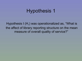 Hypothesis 1 Hypothesis I (H 1 ) was operationalized as, “What is the affect of library reporting structure on the mean measure of overall quality of service?”  
