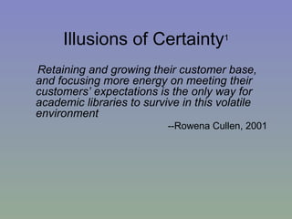 Illusions of Certainty 1 Retaining and growing their customer base, and focusing more energy on meeting their customers’ expectations is the only way for academic libraries to survive in this volatile environment --Rowena Cullen, 2001 