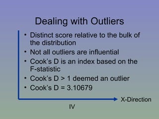 Dealing with Outliers Distinct score relative to the bulk of the distribution Not all outliers are influential Cook’s D is an index based on the F-statistic Cook’s D > 1 deemed an outlier Cook’s D = 3.10679   X-Direction IV 