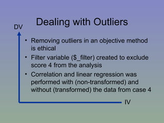 Dealing with Outliers Removing outliers in an objective method is ethical Filter variable ($_filter) created to exclude score 4 from the analysis Correlation and linear regression was performed with (non-transformed) and without (transformed) the data from case 4 DV IV 
