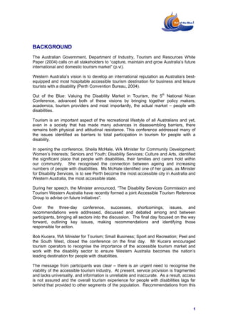 BACKGROUND
The Australian Government, Department of Industry, Tourism and Resources White
Paper (2004) calls on all stakeholders to “capture, maintain and grow Australia’s future
international and domestic tourism market” (p.vi).

Western Australia’s vision is to develop an international reputation as Australia’s best-
equipped and most hospitable accessible tourism destination for business and leisure
tourists with a disability (Perth Convention Bureau, 2004).

Out of the Blue: Valuing the Disability Market in Tourism, the 5th National Nican
Conference, advanced both of these visions by bringing together policy makers,
academics, tourism providers and most importantly, the actual market – people with
disabilities.

Tourism is an important aspect of the recreational lifestyle of all Australians and yet,
even in a society that has made many advances in disassembling barriers, there
remains both physical and attitudinal resistance. This conference addressed many of
the issues identified as barriers to total participation in tourism for people with a
disability.

In opening the conference, Sheila McHale, WA Minister for Community Development;
Women’s Interests; Seniors and Youth; Disability Services; Culture and Arts, identified
the significant place that people with disabilities, their families and carers hold within
our community. She recognised the connection between ageing and increasing
numbers of people with disabilities. Ms McHale identified one of her goals, as Minister
for Disability Services, is to see Perth become the most accessible city in Australia and
Western Australia, the most accessible state.

During her speech, the Minister announced, “The Disability Services Commission and
Tourism Western Australia have recently formed a joint Accessible Tourism Reference
Group to advise on future initiatives”.

Over the three-day conference, successes, shortcomings, issues, and
recommendations were addressed, discussed and debated among and between
participants, bringing all sectors into the discussion. The final day focused on the way
forward, outlining key issues, making recommendations and identifying those
responsible for action.

Bob Kucera, WA Minister for Tourism; Small Business; Sport and Recreation; Peel and
the South West, closed the conference on the final day. Mr Kucera encouraged
tourism operators to recognise the importance of the accessible tourism market and
work with the disability sector to ensure Western Australia becomes the nation’s
leading destination for people with disabilities.

The message from participants was clear – there is an urgent need to recognise the
viability of the accessible tourism industry. At present, service provision is fragmented
and lacks universality, and information is unreliable and inaccurate. As a result, access
is not assured and the overall tourism experience for people with disabilities lags far
behind that provided to other segments of the population. Recommendations from this




                                                                                        1
 