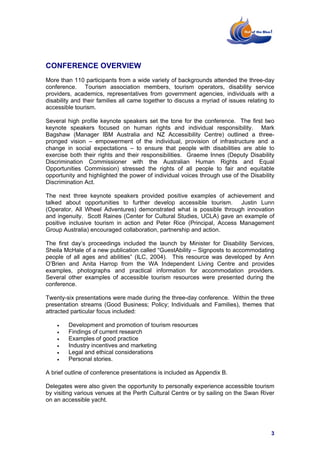 CONFERENCE OVERVIEW
More than 110 participants from a wide variety of backgrounds attended the three-day
conference. Tourism association members, tourism operators, disability service
providers, academics, representatives from government agencies, individuals with a
disability and their families all came together to discuss a myriad of issues relating to
accessible tourism.

Several high profile keynote speakers set the tone for the conference. The first two
keynote speakers focused on human rights and individual responsibility. Mark
Bagshaw (Manager IBM Australia and NZ Accessibility Centre) outlined a three-
pronged vision – empowerment of the individual, provision of infrastructure and a
change in social expectations – to ensure that people with disabilities are able to
exercise both their rights and their responsibilities. Graeme Innes (Deputy Disability
Discrimination Commissioner with the Australian Human Rights and Equal
Opportunities Commission) stressed the rights of all people to fair and equitable
opportunity and highlighted the power of individual voices through use of the Disability
Discrimination Act.

The next three keynote speakers provided positive examples of achievement and
talked about opportunities to further develop accessible tourism. Justin Lunn
(Operator, All Wheel Adventures) demonstrated what is possible through innovation
and ingenuity. Scott Raines (Center for Cultural Studies, UCLA) gave an example of
positive inclusive tourism in action and Peter Rice (Principal, Access Management
Group Australia) encouraged collaboration, partnership and action.

The first day’s proceedings included the launch by Minister for Disability Services,
Sheila McHale of a new publication called “GuestAbility – Signposts to accommodating
people of all ages and abilities” (ILC, 2004). This resource was developed by Ann
O’Brien and Anita Harrop from the WA Independent Living Centre and provides
examples, photographs and practical information for accommodation providers.
Several other examples of accessible tourism resources were presented during the
conference.

Twenty-six presentations were made during the three-day conference. Within the three
presentation streams (Good Business; Policy; Individuals and Families), themes that
attracted particular focus included:

    •   Development and promotion of tourism resources
    •   Findings of current research
    •   Examples of good practice
    •   Industry incentives and marketing
    •   Legal and ethical considerations
    •   Personal stories.

A brief outline of conference presentations is included as Appendix B.

Delegates were also given the opportunity to personally experience accessible tourism
by visiting various venues at the Perth Cultural Centre or by sailing on the Swan River
on an accessible yacht.




                                                                                       3
 