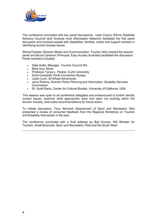 The conference concluded with two panel discussions. Leah Cianco (Ethnic Disability
Advisory Council) and Amanda Hunt (Recreation Network) facilitated the first panel
discussion and involved people with disabilities, families, carers and support workers in
identifying tourism access issues.

Sheryl Fewster (Director Media and Communication, Tourism WA) chaired the second
panel and Bruce Cameron (Principal, Easy Access Australia) facilitated the discussion.
Panel members included:

    •   Sally Hollis, Manager, Tourism Council WA
    •   Mary Guy, Nican
    •   Professor Tanya L. Packer, Curtin University
    •   Scott Campbell, Perth Convention Bureau
    •   Justin Lunn, All Wheel Adventures
    •   Jenni Perkins, Director Policy Planning and Information, Disability Services
        Commission
    •   Dr. Scott Rains, Center for Cultural Studies, University of California, USA

This session was open to all conference delegates and endeavoured to further identify
current issues, examine what approaches were and were not working within the
tourism industry, and make recommendations for future action.

To initiate discussion, Tony Norment (Department of Sport and Recreation WA)
presented a review of consumer feedback from the Regional Workshop on Tourism
and Disability held earlier in the year.

The conference concluded with a final address by Bob Kucera, WA Minister for
Tourism; Small Business; Sport and Recreation; Peel and the South West.




4
 