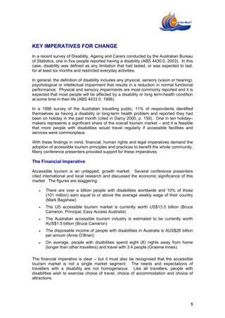 KEY IMPERATIVES FOR CHANGE
In a recent survey of Disability, Ageing and Carers conducted by the Australian Bureau
of Statistics, one in five people reported having a disability (ABS 4430.0, 2003). In this
case, disability was defined as any limitation that had lasted, or was expected to last,
for at least six months and restricted everyday activities.

In general, the definition of disability includes any physical, sensory (vision or hearing),
psychological or intellectual impairment that results in a reduction in normal functional
performance. Physical and sensory impairments are most commonly reported and it is
expected that most people will be affected by a disability or long term-health condition
at some time in their life (ABS 4433.0, 1998).

In a 1998 survey of the Australian travelling public, 11% of respondents identified
themselves as having a disability or long-term health problem and reported they had
been on holiday in the past month (cited in Darcy 2000, p. 159). One in ten holiday–
makers represents a significant share of the overall tourism market – and it is feasible
that more people with disabilities would travel regularly if accessible facilities and
services were commonplace.

With these findings in mind, financial, human rights and legal imperatives demand the
adoption of accessible tourism principles and practices to benefit the whole community.
Many conference presenters provided support for these imperatives.

The Financial Imperative

Accessible tourism is an untapped, growth market. Several conference presenters
cited international and local research and discussed the economic significance of this
market. The figures are staggering:

   •   There are over a billion people with disabilities worldwide and 10% of those
       (101 million) earn equal to or above the average weekly wage of their country
       (Mark Bagshaw)
   •   The US accessible tourism market is currently worth US$13.5 billion (Bruce
       Cameron, Principal, Easy Access Australia)
   •   The Australian accessible tourism industry is estimated to be currently worth
       AUS$1.5 billion (Bruce Cameron)
   •   The disposable income of people with disabilities in Australia is AUS$26 billion
       per annum (Anne O’Brien)
   •   On average, people with disabilities spend eight (8) nights away from home
       (longer than other travellers) and travel with 3.4 people (Graeme Innes).

The financial imperative is clear – but it must also be recognised that the accessible
tourism market is not a single market segment. The needs and expectations of
travellers with a disability are not homogeneous. Like all travellers, people with
disabilities wish to exercise choice of travel, choice of accommodation and choice of
attractions.




                                                                                          5
 