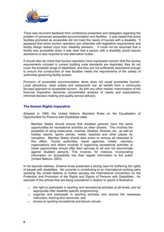 There was recurrent feedback from conference presenters and delegates regarding the
problem of perceived accessible accommodation and facilities. It was stated that some
facilities promoted as accessible did not meet the needs of tourists with a disability. It
appeared that some tourism operators are unfamiliar with legislative requirements and
facility design lacked input from disability advisors. It could not be assumed that a
facility was accessible when it was clear that a person with a disability would require
assistance or was required to use alternative routes.

It should also be noted that tourism operators have expressed concern that the access
requirements included in current building code standards are disjointed; they do not
cover the broadest range of disabilities; and they are not sufficiently descriptive enough
to ensure the construction of new facilities meets the requirements of the variety of
authorities governing facility access.

Provision of accessible accommodation alone does not equal accessible tourism.
Local attractions, retail outlets and restaurants can all benefit from a community
focused approach to accessible tourism. As with any other market, maximisation of the
financial imperative demands concentrated analysis of needs and expectations,
informed decision-making and quality service delivery.


The Human Rights Imperative

Adopted in 1993, the United Nations Standard Rules on the Equalisation of
Opportunities for Persons with Disabilities state:

        Member States should ensure that disabled persons have the same
        opportunities for recreational activities as other citizens. This involves the
        possibility of using restaurants, cinemas, theatres, libraries, etc., as well as
        holiday resorts, sports arenas, hotels, beaches and other places for
        recreation. Member States should take action to remove all obstacles to
        this effect. Tourist authorities, travel agencies, hotels, voluntary
        organizations and others involved in organizing recreational activities or
        travel opportunities should offer their services to all and not discriminate
        against disabled persons. This involves, for instance, incorporating
        information on accessibility into their regular information to the public
        (United Nations, 2003).

In his keynote address, Graeme Innes presented a strong case for furthering the rights
of people with disabilities. He currently is contributing to an international working party
assisting the United Nations to further develop the International Convention on the
Protection and Promotion of the Rights and Dignity of Persons with Disabilities. An
example of the articles that are being considered in relation to sports is illustrative:

    •    the right to participate in sporting and recreational activities at all levels, and as
         appropriate offer disability specific programming;
    •    organize and participate in sporting activities and receive the necessary
         instruction, training and resources; and
    •    access to sporting recreational and leisure venues.




6
 