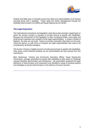 Federal and State laws in Australia ensure the rights and responsibilities of all citizens
including those with a disability. These rights are further strengthened through the
Disability Discrimination Act (DDA) and Equal Opportunity Act (EOA).


The Legal Imperative

The international conventions and legislation cited above also provides a legal basis on
which the tourism industry is required to provide service to people with disabilities.
Because the enforcement of this legislation is often complaints based, many large and
small tourism operators are unaware of their legal responsibilities. In today’s climate of
litigation, the risks are not small. Failure to provide accessible information on fire exits;
visual fire alarms; or safe forms of transport are legal responsibilities that need to be
considered by all facility managers.

The tourism industry is legally bound to provide equal access to people with disabilities.
Only where undue financial hardship can be demonstrated are they exempt from this
requirement.

Marc Newhouse, Training and Community Education Officer, Equal Opportunity
Commission, strongly advocated for people with disabilities to take action to challenge
unlawful disability discrimination and harassment. His presentation explained the legal
definitions of discrimination and harassment and identified a range of practical options
and strategies to prevent discrimination in the delivery of tourism services.




                                                                                           7
 