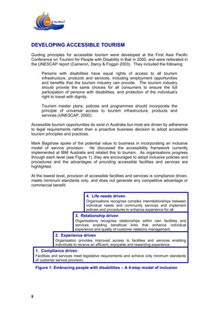 DEVELOPING ACCESSIBLE TOURISM
Guiding principles for accessible tourism were developed at the First Asia Pacific
Conference on Tourism for People with Disability in Bali in 2000, and were reiterated in
the UNESCAP report (Cameron, Darcy & Foggin 2003). They included the following:

       Persons with disabilities have equal rights of access to all tourism
       infrastructure, products and services, including employment opportunities
       and benefits that the tourism industry can provide. The tourism industry
       should provide the same choices for all consumers to ensure the full
       participation of persons with disabilities, and protection of the individual’s
       right to travel with dignity.

       Tourism master plans, policies and programmes should incorporate the
       principle of universal access to tourism infrastructure, products and
       services (UNESCAP, 2000).

Accessible tourism opportunities do exist in Australia but most are driven by adherence
to legal requirements rather than a proactive business decision to adopt accessible
tourism principles and practices.

Mark Bagshaw spoke of the potential value to business in incorporating an inclusive
model of service provision. He discussed the accessibility framework currently
implemented at IBM Australia and related this to tourism. As organisations progress
through each level (see Figure 1), they are encouraged to adopt inclusive policies and
procedures and the advantages of providing accessible facilities and services are
highlighted.

At the lowest level, provision of accessible facilities and services is compliance driven,
meets minimum standards only, and does not generate any competitive advantage or
commercial benefit.

                                 4. Life needs driven
                                 Organisations recognise complex interrelationships between
                                 individual needs and community services and implement
                                 policies and procedures to enhance experience for all.
                           3. Relationship driven
                           Organisations recognise relationships within own facilities and
                           services enabling beneficial links that enhance individual
                           experience and quality of customer relations management.
               2. Experience driven
               Organisation provides improved access to facilities and services enabling
               individuals to receive an efficient, enjoyable and rewarding experience.
    1. Compliance driven
    Facilities and services meet legislative requirements and achieve only minimum standards
    of customer service provision.

    Figure 1: Embracing people with disabilities – A 4-step model of inclusion




8
 