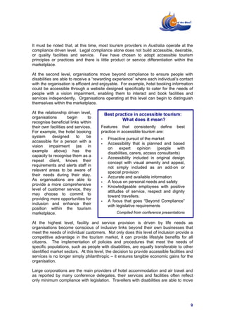 It must be noted that, at this time, most tourism providers in Australia operate at the
compliance driven level. Legal compliance alone does not build accessible, desirable,
or quality facilities and service. Few have chosen to adopt accessible tourism
principles or practices and there is little product or service differentiation within the
marketplace.

At the second level, organisations move beyond compliance to ensure people with
disabilities are able to receive a “rewarding experience” where each individual’s contact
with the organisation is efficient and enjoyable. For example, hotel booking information
could be accessible through a website designed specifically to cater for the needs of
people with a vision impairment, enabling them to interact and book facilities and
services independently. Organisations operating at this level can begin to distinguish
themselves within the marketplace.

At the relationship driven level,       Best practice in accessible tourism:
organisations        begin      to
                                                What does it mean?
recognise beneficial links within
their own facilities and services.     Features that consistently define         best
For example, the hotel booking         practice in accessible tourism are:
system      designed      to   be
                                          Proactive pursuit of the market
accessible for a person with a
                                          Accessibility that is planned and based
vision    impairment      (as   in
                                          on     expert     opinion    (people   with
example above) has the
                                          disabilities, carers, access consultants)
capacity to recognise them as a
                                          Accessibility included in original design
repeat client, knows their
                                          concept with visual amenity and appeal,
requirements and alerts staff in
                                          not simply included as an add-on or
relevant areas to be aware of
                                          special provision
their needs during their stay.
                                          Accurate and available information
As organisations are able to
                                          A focus on personal needs and safety
provide a more comprehensive
                                          Knowledgeable employees with positive
level of customer service, they
                                          attitudes of service, respect and dignity
may choose to commit to
                                          toward travellers.
providing more opportunities for
                                          A focus that goes “Beyond Compliance”
inclusion and enhance their
                                          with legislative requirements
position within the tourism
marketplace.                                   Compiled from conference presentations

At the highest level, facility and service provision is driven by life needs as
organisations become conscious of inclusive links beyond their own businesses that
meet the needs of individual customers. Not only does this level of inclusion provide a
competitive advantage in the tourism market, it can provide lifestyle benefits for all
citizens. The implementation of policies and procedures that meet the needs of
specific populations, such as people with disabilities, are equally transferable to other
identified market sectors. At this level, the decision to provide accessible facilities and
services is no longer simply philanthropic – it ensures tangible economic gains for the
organisation.

Large corporations are the main providers of hotel accommodation and air travel and
as reported by many conference delegates, their services and facilities often reflect
only minimum compliance with legislation. Travellers with disabilities are able to move




                                                                                         9
 