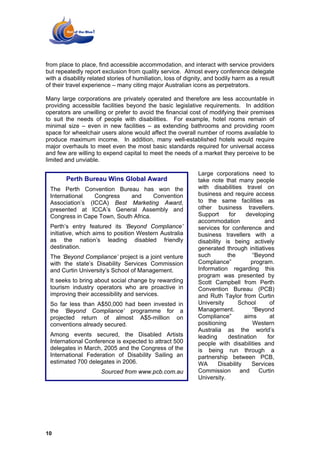 from place to place, find accessible accommodation, and interact with service providers
but repeatedly report exclusion from quality service. Almost every conference delegate
with a disability related stories of humiliation, loss of dignity, and bodily harm as a result
of their travel experience – many citing major Australian icons as perpetrators.

Many large corporations are privately operated and therefore are less accountable in
providing accessible facilities beyond the basic legislative requirements. In addition
operators are unwilling or prefer to avoid the financial cost of modifying their premises
to suit the needs of people with disabilities. For example, hotel rooms remain of
minimal size – even in new facilities – as extending bathrooms and providing room
space for wheelchair users alone would affect the overall number of rooms available to
produce maximum income. In addition, many well-established hotels would require
major overhauls to meet even the most basic standards required for universal access
and few are willing to expend capital to meet the needs of a market they perceive to be
limited and unviable.

                                                              Large corporations need to
        Perth Bureau Wins Global Award                        take note that many people
 The Perth Convention Bureau has won the                      with disabilities travel on
 International   Congress    and      Convention              business and require access
 Association’s (ICCA) Best Marketing Award,                   to the same facilities as
 presented at ICCA’s General Assembly and                     other business travellers.
 Congress in Cape Town, South Africa.                         Support      for    developing
                                                              accommodation               and
 Perth’s entry featured its ‘Beyond Compliance’               services for conference and
 initiative, which aims to position Western Australia         business travellers with a
 as the nation’s leading disabled friendly                    disability is being actively
 destination.                                                 generated through initiatives
 The ‘Beyond Compliance’ project is a joint venture           such        the        “Beyond
 with the state’s Disability Services Commission              Compliance”           program.
 and Curtin University’s School of Management.                Information regarding this
                                                              program was presented by
 It seeks to bring about social change by rewarding           Scott Campbell from Perth
 tourism industry operators who are proactive in              Convention Bureau (PCB)
 improving their accessibility and services.                  and Ruth Taylor from Curtin
 So far less than A$50,000 had been invested in               University        School      of
 the ‘Beyond Compliance’ programme for a                      Management.            “Beyond
 projected return of almost A$5-million on                    Compliance”         aims      at
 conventions already secured.                                 positioning            Western
                                                              Australia as the world’s
 Among events secured, the Disabled Artists                   leading      destination     for
 International Conference is expected to attract 500          people with disabilities and
 delegates in March, 2005 and the Congress of the             is being run through a
 International Federation of Disability Sailing an            partnership between PCB,
 estimated 700 delegates in 2006.                             WA       Disability    Services
                      Sourced from www.pcb.com.au             Commission        and    Curtin
                                                              University.




10
 