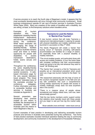 If service provision is to reach the fourth step of Bagshaw’s model, it appears that the
most successful developments will occur through local community involvement. Small
business entrepreneurs operate 91 per cent of tourism services in Australia (Tourism
White Paper 2004). Many are unaware of the needs of travellers with a disability, but
are willing, at least, to find temporary solutions when travellers arrive.

Examples         of      tourism
operators        who        have              Tasmania to Lead the Nation
established disability-friendly                 in 'Barrier-Free Tourism'
holiday/resort      destinations
and services were discussed          A new tourism venture that will make Tasmania a
during      the     conference.      national and international leader in catering for people
While these examples are             with physical disabilities and mobility restrictions was
encouraging, the range of            launched in Launceston on May 7th 2004.
disability-friendly     facilities   The Devils Playground will create a 'barrier free'
throughout Australia remains         touring circuit of Tasmania providing self-catered
small and there is limited           accommodation and facilities for a range of visitors,
opportunity for people with          but especially those with a physical disability or
disabilities     to       access     mobility restriction.
mainstream         destinations,     "The circuit enables guests, and particularly those with
hotels, scenic venues and            access and mobility problems, to tour the entire State
services.                            with complete confidence that their accommodation
                                     needs are going to be fully met wherever they want to
Throughout the conference,           travel". Mr Winberg said.
the same disability-friendly
facilities were mentioned on         "The 'barrier free' concept is a first for Tasmania and
                                     possibly set an international precedent which would
several occasions. A web-
                                     open up a huge new tourism market for the State", he
based information page for
                                     said.
the very popular television
travel program “The Great            "We researched extensively with the help of some of
Outdoors” reiterated many of         the country's recognised experts in this field and can
the examples provided by             say with confidence that such a comprehensive
conference         delegates.        touring holiday opportunity for people with access or
Further information and links        mobility challenges simply does not exist anywhere
to accessible facilities and         else in the country".
services in Australia are            "There is a massive group of people whose
included as Appendix C.              recreational and holiday needs have, until now, been
                                     almost totally ignored".
Several presenters saw               "Add the two family members and/or support worker
developing best practice             that statistics show typically travel with these people
models as one means to               and you begin to see just how big this market really
facilitate the development of        is".
accessible tourism within
                                        Nican website (now archived) – www.nican.com.au
Australia (and the means to
reach Bagshaw’s Step 4).

Current examples of best practice in developing and delivering accessible tourism
products and services in Australia were presented during the conference. Two forms
of best practice examples included individual operators leading the way to community
development; and community involvement in the development of Accessible Pathways.




                                                                                            11
 