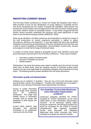 IDENTIFYING CURRENT ISSUES
The First Asia Pacific Conference on Tourism for People with Disability held in Bali in
2000 provided a forum for the identification of issues relating to accessible tourism.
This forum recognised that the number of people with disabilities, older persons and
families with young children were all beginning to travel more and each of these groups
had similar needs in relation to accessible tourism. It was further recognised that few
tourism service providers understood the economic and social significance of early
action to service these emerging markets (UNESCAP, 2000).

Other issues identified in the Bali conference recommendations included the impact of
the built environment on tourism experience particularly in relation to safety,
convenience, efficiency and enjoyment. It was also stated that there was insufficient
integration of the planning and development of tourism development and that there was
a need to improve useability of transportation, accommodation, tourism sites, services
and programs to meet the full range of individual needs.

A number of similar issues relating to accessible tourism were identified during both
panel discussions held during the Out of the Blue conference. These issues included:

    •   Information quality and dissemination
    •   Provision of facilities and service
    •   Market research

Participants in the panel discussions were asked to identify what did and did not work
within each of these areas, what the resulting outcome of particular actions and/or
inactions and who was responsible for developing strategies and procedures for future
action. The following sections present feedback from the panel discussions.


Information quality and dissemination

Holidays are an institution in Australia – they are one of the most discussed events
among families, friends, and colleagues. Travellers with disabilities are no exception –
leading to much sharing of information about opportunities and options.

Access to quality information
                                     Can Australian Tourism Data Warehouse
was the single most important
issue         for     conference
                                        solve information dissemination
participants. The single most                      problems?
reliable source of information      Conference delegates identified the ATDW,
currently used by people with       managed by Tourism Queensland, as the most
disabilities is other people with   viable option to solve information dissemination
disabilities.                       concerns.    At an impromptu meeting called
                                    during the conference, the technical changes that
Current rating systems were         would be necessary for the ATDW to include
discussed     and      generally    comprehensive data regarding accessible
considered to be inadequate,        tourism    were    discussed    and     delegates
inaccurate and out-of-date.         determined what further advocacy they could
                                    undertake to progress the required changes.




                                                                                     13
 