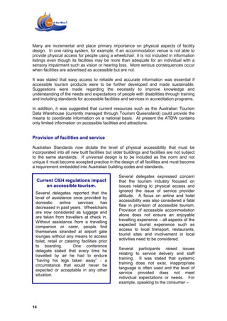 Many are incremental and place primary importance on physical aspects of facility
design. In one rating system, for example, if an accommodation venue is not able to
provide physical access for people using a wheelchair, it is not included in information
listings even though its facilities may be more than adequate for an individual with a
sensory impairment such as vision or hearing loss. More serious consequences occur
when facilities are advertised as accessible but are not.

It was stated that easy access to reliable and accurate information was essential if
accessible tourism products were to be further developed and made sustainable.
Suggestions were made regarding the necessity to improve knowledge and
understanding of the needs and expectations of people with disabilities through training
and including standards for accessible facilities and services in accreditation programs.

In addition, it was suggested that current resources such as the Australian Tourism
Data Warehouse (currently managed through Tourism Queensland) could provide the
means to coordinate information on a national basis. At present the ATDW contains
only limited information on accessible facilities and attractions.


Provision of facilities and service

Australian Standards now dictate the level of physical accessibility that must be
incorporated into all new built facilities but older buildings and facilities are not subject
to the same standards. If universal design is to be included as the norm and not
unique it must become accepted practice in the design of all facilities and must become
a requirement embedded into Australian building codes and standards.

                                                 Several delegates expressed concern
  Current OSH regulations impact                 that the tourism industry focused on
      on accessible tourism.                     issues relating to physical access and
                                                 ignored the issue of service provider
 Several delegates reported that the
                                                 attitude. A focus on airline and hotel
 level of assistance once provided by
                                                 accessibility was also considered a fatal
 domestic       airline   services      has
                                                 flaw in provision of accessible tourism.
 decreased in past years. Wheelchairs
                                                 Provision of accessible accommodation
 are now considered as luggage and
                                                 alone does not ensure an enjoyable
 are taken from travellers at check in.
                                                 travelling experience – all aspects of the
 Without assistance from a travelling
                                                 expected tourist experience such as
 companion or carer, people find
                                                 access to local transport, restaurants,
 themselves stranded at airport gate
                                                 tourist sites and involvement in local
 lounges without any means to access
                                                 activities need to be considered.
 toilet, retail or catering facilities prior
 to boarding.           One conference
                                                 Several participants raised issues
 delegate stated that every time he
                                                 relating to service delivery and staff
 travelled by air he had to endure
                                                 training. It was stated that systemic
 “having his legs taken away” - a
                                                 training does not exist, inappropriate
 circumstance that would never be
                                                 language is often used and the level of
 expected or acceptable in any other
                                                 service provided does not meet
 situation.
                                                 individual expectations or needs. For
                                                 example, speaking to the consumer –




14
 