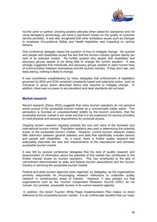 not the carer or partner, showing positive attitudes when asked for assistance and not
using derogatory terminology can have a significant impact on the quality of customer
service provided. It was also recognised that other workplace issues such as changes
to employee Occupational Safety and Health legislation was impacting on service
delivery.

One conference delegate raised the question of how to instigate change. He queried
why people with disabilities accept the fact that the tourism industry ignores twenty per
cent of its potential market. He further queried why people with disabilities and
advocacy groups appear to be doing little to change the current situation. It was
strongly suggested that individuals and advocacy groups needed to open honest lines
of communication between themselves and the tourism industry. If they don’t ask, and
keep asking, nothing is likely to change.

It was considered unsatisfactory by many delegates that enforcement of legislation
governed by DDA and EOA remained complaints based and extensive action, such as
individual or group action described above was required to instigate change. In
addition, there was no power to set precedent and clear standards did not exist.


Market research

Recent research (Darcy 2003) suggests that many tourism operators do not perceive
active pursuit of the accessible tourism market as a commercially viable option. This
perception is founded on unsubstantiated beliefs by the tourism providers, that the
accessible tourism market is too small and that it is too expensive for service providers
to meet physical and sensory requirements for universal access.

Ongoing tourism research regularly predicts the size and value of the domestic and
international tourism market. Population statistics are used in determining the potential
scope of the accessible tourism market. However, current tourism research makes
little distinction between general statistics and data that specifically includes seniors
and people with disabilities. As a result, there is limited quality research that
adequately describes the size and characteristics of the international and domestic
accessible tourism market.

It was felt by several conference delegates that the lack of quality research and
dissemination of information about the potential of this market has contributed to the
limited interest shown by tourism operators. This has contributed to the lack of
commitment demonstrated by state and federal tourism associations and the tourism
industry in servicing the accessible tourism market.

Federal and state tourism agencies were regarded, by delegates, as the organisations
primarily responsible for encouraging research institutions to undertake quality
research in contemporary areas of interest. However, it was pointed out that
organisations such as the Tourism Cooperative Research Council (CRC) do not
include, nor consider, accessible tourism in its current research agenda.

 In addition, the recent Tourism White Paper Implementation Plan makes no direct
reference to the accessible tourism market. It is an unfortunate situation that our major




                                                                                      15
 
