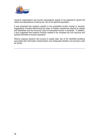 research organisations and tourism associations appear to be prepared to ignore the
needs and expectations of twenty per cent of the general population.

It was proposed that research specific to the accessible tourism market is required.
Suggestions included determining the types of holiday experiences desired by people
with disabilities and the economic value of accessible tourism in Australia. In addition,
it was suggested that research findings needed to be compiled into one resource and
actively promoted to tourism operators.

Without ongoing research and access to quality data, few of the identified problems
associated with information dissemination and inadequate facilities and services could
be solved.




16
 