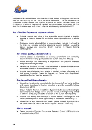 Conference recommendations for future action were formed during panel discussions
held on the final day of the Out of the Blue conference. The recommendations
presented provide general and specific solutions to issues identified during the
conference. In addition, they build on previous recommendations made during the First
Asia Pacific Conference on Tourism for People with Disability held in Bali in 2000.


Out of the Blue Conference recommendations:

        Actively promote the value of the accessible tourism market to tourism
        industry to develop support for accessible tourism principles and practices
        (ES)
        Encourage people with disabilities to become actively involved in advocating
        for improved services including appraising tourism facilities, conducting
        access surveys and becoming directly involved in industry training
        (BR/ES/LC/IC)

     Information quality and dissemination
        Improve access to information by assisting government and community
        organisations to develop quality accessible tourism resources (BR/LC)
        Foster exchange and networking re experiences and practices between
        intergovernmental agencies (IC)
        Expand the Australian Tourism Data Warehouse to include comprehensive
        information relating to accessible tourism (BR/IA)
        Improve ease of discovery and access to regularly updated information and
        fact sheets (including “Travel in Australia for People with Disabilities”)
        available at Tourism Australia website (IA)

     Provision of facilities and service
        Mandate universal design concepts in the development of new tourist facilities
        and provide incentives for tourism operators to provide accessible holiday
        destinations (LC/IA)
        Ensure National Tourism Accreditation System includes standards relating to
        accessible tourism that go beyond physical access, including training related
        to attitudes and quality service for all sectors of the tourism market (ES/IA)
        Improve staff training and education to include attitude, knowledge and skill
        development required to relate appropriately to people with disabilities (LC)
        Include people with disabilities and related service provider organisations in
        the development, promotion and monitoring of accessible tourism (LC)

     Market research
        Extend mandate of Tourism Cooperative Research Council (CRC) to include
        accessible tourism (ERS)




18
 