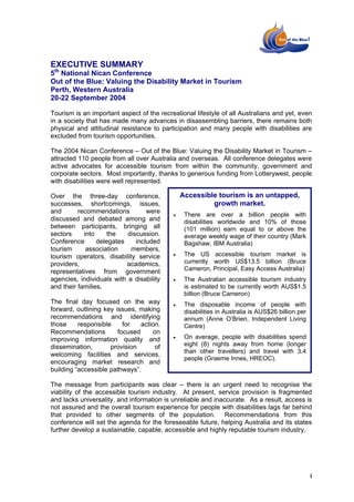 EXECUTIVE SUMMARY
5th National Nican Conference
Out of the Blue: Valuing the Disability Market in Tourism
Perth, Western Australia
20-22 September 2004

Tourism is an important aspect of the recreational lifestyle of all Australians and yet, even
in a society that has made many advances in disassembling barriers, there remains both
physical and attitudinal resistance to participation and many people with disabilities are
excluded from tourism opportunities.

The 2004 Nican Conference – Out of the Blue: Valuing the Disability Market in Tourism –
attracted 110 people from all over Australia and overseas. All conference delegates were
active advocates for accessible tourism from within the community, government and
corporate sectors. Most importantly, thanks to generous funding from Lotterywest, people
with disabilities were well represented.

Over the three-day conference,                 Accessible tourism is an untapped,
successes, shortcomings, issues,                        growth market.
and       recommendations         were
                                           •    There are over a billion people with
discussed and debated among and                 disabilities worldwide and 10% of those
between participants, bringing all              (101 million) earn equal to or above the
sectors     into     the   discussion.          average weekly wage of their country (Mark
Conference       delegates    included          Bagshaw, IBM Australia)
tourism      association    members,
tourism operators, disability service      •    The US accessible tourism market is
providers,                 academics,           currently worth US$13.5 billion (Bruce
representatives from government                 Cameron, Principal, Easy Access Australia)
agencies, individuals with a disability    •    The Australian accessible tourism industry
and their families.                             is estimated to be currently worth AUS$1.5
                                                billion (Bruce Cameron)
The final day focused on the way           •    The disposable income of people with
forward, outlining key issues, making           disabilities in Australia is AUS$26 billion per
recommendations and identifying                 annum (Anne O’Brien, Independent Living
those     responsible     for   action.         Centre)
Recommendations         focused     on
                                           •    On average, people with disabilities spend
improving information quality and
dissemination,       provision       of         eight (8) nights away from home (longer
                                                than other travellers) and travel with 3.4
welcoming facilities and services,
                                                people (Graeme Innes, HREOC).
encouraging market research and
building “accessible pathways”.

The message from participants was clear – there is an urgent need to recognise the
viability of the accessible tourism industry. At present, service provision is fragmented
and lacks universality, and information is unreliable and inaccurate. As a result, access is
not assured and the overall tourism experience for people with disabilities lags far behind
that provided to other segments of the population. Recommendations from this
conference will set the agenda for the foreseeable future, helping Australia and its states
further develop a sustainable, capable, accessible and highly reputable tourism industry.




                                                                                                  i
 