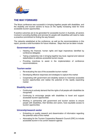THE WAY FORWARD
The Nican conference was successful in bringing together people with disabilities, and
the disability and tourism sectors to focus on the rapidly increasing need for more
accessible tourism opportunities.

If positive outcomes are to be generated for accessible tourism in Australia, all sectors
involved in providing facilities and services for people with disabilities will need to make
a proactive commitment to finding the way forward.

The networks established at the conference, as well as the recommendations in this
report, provide a solid foundation for future initiatives. Steps that can be taken include:

     Government sector
        •   Heeding the financial, human rights and legal imperatives identified by
            conference delegates
        •   Taking a leadership role in bringing together key local, regional and national
            stakeholders to address accessible tourism issues
        •   Providing incentives to assist in the implementation of conference
            recommendations

     Tourism sector
        •   Re-evaluating the size of the accessible tourism market
        •   Developing effective responses and strategies to capture this market
        •   Cooperating with government and disability sectors to maximise accessible
            tourism opportunities and realise the potential of this rapidly expanding
            market

     Disability sector
        •   Continuing to actively demand that the rights of all people with disabilities be
            recognised
        •   Continuing to encourage people with disabilities to travel and support
            accessible tourism opportunities
        •   Working in partnership with government and tourism sectors to ensure
            people with disabilities, their families and carers, have equitable access to
            tourism opportunities

     University/research sector
        •   Embarking on quality research and dissemination of information regarding
            the potential value of this market
        •   Advocating for the Tourism Cooperative Research Council (CRC) to include
            accessible tourism in its current research agenda




20
 