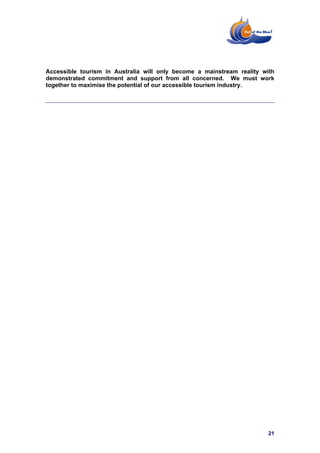 Accessible tourism in Australia will only become a mainstream reality with
demonstrated commitment and support from all concerned. We must work
together to maximise the potential of our accessible tourism industry.




                                                                        21
 