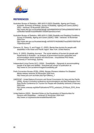 REFERENCES
Australian Bureau of Statistics, ABS 4433.0 (2003) Disability, Ageing and Carers,
    Australia: Summary of findings, Survey of Disability, Ageing and Carers (SDAC)
    2003 – retrieved 18 November 2004 from
    http://www.abs.gov.au/Ausstats/abs@.nsf/b06660592430724fca2568b5007b8619/
    c258c88a7aa5a87eca2568a9001393e8!OpenDocument

Australian Bureau of Statistics, ABS 4433.0 (1998) Disability and Disabling Conditions,
    Survey of Disability, Ageing and Carers (SDAC) 1998 – retrieved 18 November
    2004 from
    http://www.abs.gov.au/Ausstats/abs@.nsf/0/007014b26d9b27eca25693100076c5f
    ?OpenDocument

Cameron, B., Darcy, S. and Foggin, E. (2003). Barrier-free tourism for people with
   disabilities in the Asian and Pacific region. New York: United Nations.

Darcy, S. (2003). Disabling Journeys. The social relations of tourism for people with
    impairments in Australia – an analysis of government tourism authorities and
    accommodation sector practice and discourses. Unpublished PhD thesis,
    University of Technology, Sydney.

Independent Living Centre (ILC), (2004). GuestAbility – Signposts to accommodating
    people of all ages and abilities. Download pdf version of publication at:
    http://www.ilc.com.au/admin/images/Guestability.pdf

Perth Convention Bureau (PCB), (2004), Bureau Pioneers Initiative For Disabled.
    Media release retrieved 30 November 2004 from
    http://www.pcb.com.au/index.php?rgn=2#story_1

UNESCAP - United Nations Economic and Social Commission for Asia and the Pacific
   (2000). Annex II including conference recommendations and Bali Declaration from
   Asia-Pacific Conference on Tourism for People with Disability retrieved 3 February
   2005 from
   http://www.unescap.org/ttdw/Publications/TPTS_pubs/pub_2316/pub_2316_Anne
   x2.pdf

United Nations (2003). Standard Rules on the Equalization of Opportunities for
     Persons with Disabilities. – retrieved 22 November 2004 from
     http://www.un.org/esa/socdev/enable/dissre00.htm




22
 