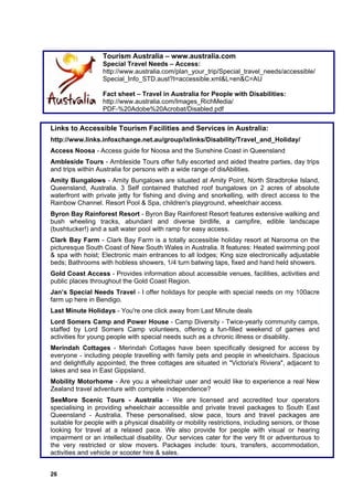 Tourism Australia – www.australia.com
                   Special Travel Needs – Access:
                   http://www.australia.com/plan_your_trip/Special_travel_needs/accessible/
                   Special_Info_STD.aust?I=accessible.xml&L=en&C=AU

                   Fact sheet – Travel in Australia for People with Disabilities:
                   http://www.australia.com/Images_RichMedia/
                   PDF-%20Adobe%20Acrobat/Disabled.pdf

Links to Accessible Tourism Facilities and Services in Australia:
http://www.links.infoxchange.net.au/group/ixlinks/Disability/Travel_and_Holiday/
Access Noosa - Access guide for Noosa and the Sunshine Coast in Queensland
Ambleside Tours - Ambleside Tours offer fully escorted and aided theatre parties, day trips
and trips within Australia for persons with a wide range of disAbilities.
Amity Bungalows - Amity Bungalows are situated at Amity Point, North Stradbroke Island,
Queensland, Australia. 3 Self contained thatched roof bungalows on 2 acres of absolute
waterfront with private jetty for fishing and diving and snorkelling, with direct access to the
Rainbow Channel. Resort Pool & Spa, children's playground, wheelchair access.
Byron Bay Rainforest Resort - Byron Bay Rainforest Resort features extensive walking and
bush wheeling tracks, abundant and diverse birdlife, a campfire, edible landscape
(bushtucker!) and a salt water pool with ramp for easy access.
Clark Bay Farm - Clark Bay Farm is a totally accessible holiday resort at Narooma on the
picturesque South Coast of New South Wales in Australia. It features: Heated swimming pool
& spa with hoist; Electronic main entrances to all lodges; King size electronically adjustable
beds; Bathrooms with hobless showers, 1/4 turn batwing taps, fixed and hand held showers.
Gold Coast Access - Provides information about accessible venues, facilities, activities and
public places throughout the Gold Coast Region.
Jan’s Special Needs Travel - I offer holidays for people with special needs on my 100acre
farm up here in Bendigo.
Last Minute Holidays - You're one click away from Last Minute deals
Lord Somers Camp and Power House - Camp Diversity - Twice-yearly community camps,
staffed by Lord Somers Camp volunteers, offering a fun-filled weekend of games and
activities for young people with special needs such as a chronic illness or disability.
Merindah Cottages - Merindah Cottages have been specifically designed for access by
everyone - including people travelling with family pets and people in wheelchairs. Spacious
and delightfully appointed, the three cottages are situated in "Victoria's Riviera", adjacent to
lakes and sea in East Gippsland.
Mobility Motorhome - Are you a wheelchair user and would like to experience a real New
Zealand travel adventure with complete independence?
SeeMore Scenic Tours - Australia - We are licensed and accredited tour operators
specialising in providing wheelchair accessible and private travel packages to South East
Queensland - Australia. These personalised, slow pace, tours and travel packages are
suitable for people with a physical disability or mobility restrictions, including seniors, or those
looking for travel at a relaxed pace. We also provide for people with visual or hearing
impairment or an intellectual disability. Our services cater for the very fit or adventurous to
the very restricted or slow movers. Packages include: tours, transfers, accommodation,
activities and vehicle or scooter hire & sales.


26
 