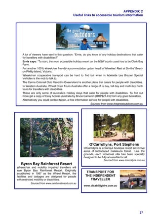 APPENDIX C
                                                Useful links to accessible tourism information




    A lot of viewers have sent in this question: “Ernie, do you know of any holiday destinations that cater
    for travellers with disabilities?”
    Ernie says: “To start, the most accessible holiday resort on the NSW south coast has to be Clark Bay
    Farm.
    For another 100% wheelchair friendly accommodation option head to Wheelies’ Rest at Smiths’ Beach
    on Phillip Island, Victoria.
    Wheelchair cooperative transport can be hard to find but when in Adelaide Les Brazier Special
    Vehicles is the mob to talk to.
    The Cairns Colonial Club Resort in Queensland is another place that caters for people with disabilities.
    In Western Australia, Wheel Chair Tours Australia offer a range of ½ day, full day and multi day Perth
    tours for travellers with disabilities.
    These are only some of Australia’s holiday stays that cater for people with disabilities. To find out
    more get a copy of Easy Access Australia by Bruce Cameron (RRP$27.45) from any good bookstore.
    Alternatively you could contact Nican, a free information service for people with disabilities.
                                                               Sourced from www.thegreatoutdoors.com.au




                                                             O’Carrollyns, Port Stephens
                                                        O'Carrollyns is a tranquil boutique resort set in five
                                                        acres of landscaped melaleuca forest. Like the
                                                        grounds, each individual villa has been specially
                                                        designed to be fully accessible for all.
                                                                          Sourced from www.ocarrollyns.com.au
   Byron Bay Rainforest Resort
Wheelchair and mobility impaired travellers will
love Byron Bay Rainforest Resort. Originally
established in 1987 as the Wheel Resort, the
                                                           TRANSPORT FOR
facilities and cottages are designed for people           THE INDEPENDENT
with restricted mobility or disabilities.                    TRAVELLER
           Sourced from www.rainforestresort.com.au
                                                        www.disabilityhire.com.au




                                                                                                         27
 