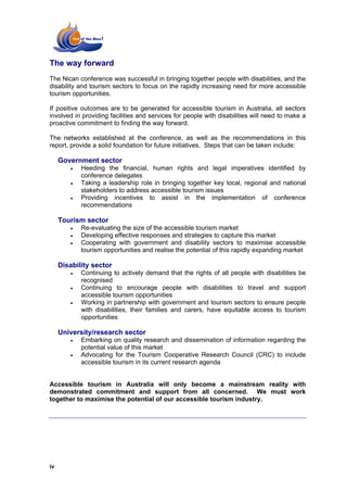 The way forward
The Nican conference was successful in bringing together people with disabilities, and the
disability and tourism sectors to focus on the rapidly increasing need for more accessible
tourism opportunities.

If positive outcomes are to be generated for accessible tourism in Australia, all sectors
involved in providing facilities and services for people with disabilities will need to make a
proactive commitment to finding the way forward.

The networks established at the conference, as well as the recommendations in this
report, provide a solid foundation for future initiatives. Steps that can be taken include:

     Government sector
        •   Heeding the financial, human rights and legal imperatives identified by
            conference delegates
        •   Taking a leadership role in bringing together key local, regional and national
            stakeholders to address accessible tourism issues
        •   Providing incentives to assist in the implementation of conference
            recommendations

     Tourism sector
        •   Re-evaluating the size of the accessible tourism market
        •   Developing effective responses and strategies to capture this market
        •   Cooperating with government and disability sectors to maximise accessible
            tourism opportunities and realise the potential of this rapidly expanding market

     Disability sector
        •   Continuing to actively demand that the rights of all people with disabilities be
            recognised
        •   Continuing to encourage people with disabilities to travel and support
            accessible tourism opportunities
        •   Working in partnership with government and tourism sectors to ensure people
            with disabilities, their families and carers, have equitable access to tourism
            opportunities

     University/research sector
        •   Embarking on quality research and dissemination of information regarding the
            potential value of this market
        •   Advocating for the Tourism Cooperative Research Council (CRC) to include
            accessible tourism in its current research agenda


Accessible tourism in Australia will only become a mainstream reality with
demonstrated commitment and support from all concerned. We must work
together to maximise the potential of our accessible tourism industry.




iv
 