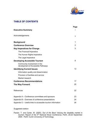 TABLE OF CONTENTS

                                                                       Page
Executive Summary                                                         i


Acknowledgements                                                         v


Background                                                               1
Conference Overview                                                      2
Key Imperatives for Change                                               5
     The Financial Imperative
     The Human Rights Imperative
     The Legal Imperative
Developing Accessible Tourism                                            8
     Community involvement in the
     development of Accessible Pathways
Identifying Current Issues                                               13
     Information quality and dissemination
     Provision of facilities and service
     Market research
Conference Recommendations                                               17
The Way Forward                                                          20


References                                                               22


Appendix A – Conference committees and sponsors                          23
Appendix B – Overview of conference presentations                        24
Appendix C – Useful links to accessible tourism information              26


Suggested citation:

Packer, T. and Carter, M. (2005). Out of the Blue! Valuing the disability market in
     tourism. Report of the 5th National Nican Conference, Perth, 20-22 September
     2004. Perth: Curtin University of Technology.
 