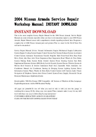 2004 Nissan Armada Service Repair
Workshop Manual INSTANT DOWNLOAD
INSTANT DOWNLOAD
This is the most complete Service Repair Manual for the 2004 Nissan Armada .Service Repair
Manual can come in handy especially when you have to do immediate repair to your 2004 Nissan
Armada .Repair Manual comes with comprehensive details regarding technical data. Diagrams a
complete list of 2004 Nissan Armada parts and pictures.This is a must for the Do-It-Yours.You
will not be dissatisfied.
Service Repair Manual Covers: General Information Engine Mechanical Engine Lubrication
System Engine Cooling System Engine Control System Fuel System Exhaust System Accelerator
Control System Automatic Transmission Transfer Propeller Shaft Front Final Drive Rear Final
Drive Front Axle Rear Axle Front Suspension Rear Suspension Road Wheels & Tires Brake
System Parking Brake System Brake Control System Power Steering System Seat Belts
Supplemental Restraint System (SRS) Body, Lock & Security System Glasses, Window System &
Mirrors Roof Exterior & Interior Instrument Panel Seat Adjustable Pedal Automatic Air
Conditioner Manual Air Conditioner Starting & Charging System Lighting System Driver
Information System Wiper, Washer & Horn Body Control System LAN System Audio Visual,
Navigation & Telephone System Auto Cruise Control System Power Supply, Ground & Circuit
Elements Maintenance Alphabetical Index
Downloadable: YES File Format: PDF Compatible: All Versions of Windows & Mac Language:
English Requirements: Adobe PDF Reader& WinZip
All pages are printable.So run off what you need & take it with you into the garage or
workshop.Save money $$ By doing your own repairs!These manuals make it easy for any skill
level with these very easy to follow.Step by step instructions!
CUSTOMER SATISFACTION ALWAYS GUARANTEED!
CLICK ON THE INSTANT DOWNLOAD BUTTON TODAY
 
