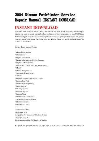 2004 Nissan Pathfinder Service
Repair Manual INSTANT DOWNLOAD
INSTANT DOWNLOAD
This is the most complete Service Repair Manual for the 2004 Nissan Pathfinder.Service Repair
Manual can come in handy especially when you have to do immediate repair to your 2004 Nissan
Pathfinder.Repair Manual comes with comprehensive details regarding technical data. Diagrams a
complete list of 2004 Nissan Pathfinder parts and pictures.This is a must for the Do-It-Yours.You
will not be dissatisfied.
Service Repair Manual Covers:
* General Information
* Maintenance
* Engine Mechanical
* Engine Lubrication & Cooling Systems
* Engine Control System
* Accelerator Control, Fuel & Exhaust Systems
* Clutch
* Manual Transmission
* Automatic Transmission
* Transfer
* Propeller Shaft & Differential Carrier
* Front & Rear Axle
* Front & Rear Suspension
* Brake System
* Steering System
* Restraint System
* Body & Trim
* Heater & Air Conditioner
* Starting & Charging System
* Electrical System
* Alphabetical Index
Downloadable: YES
File Format: PDF
Compatible: All Versions of Windows & Mac
Language: English
Requirements: Adobe PDF Reader & WinZip
All pages are printable.So run off what you need & take it with you into the garage or
 