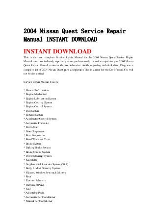 2004 Nissan Quest Service Repair
Manual INSTANT DOWNLOAD
INSTANT DOWNLOAD
This is the most complete Service Repair Manual for the 2004 Nissan Quest.Service Repair
Manual can come in handy especially when you have to do immediate repair to your 2004 Nissan
Quest.Repair Manual comes with comprehensive details regarding technical data. Diagrams a
complete list of 2004 Nissan Quest parts and pictures.This is a must for the Do-It-Yours.You will
not be dissatisfied.
Service Repair Manual Covers:
* General Information
* Engine Mechanical
* Engine Lubrication System
* Engine Cooling System
* Engine Control System
* Fuel System
* Exhaust System
* Accelerator Control System
* Automatic Transaxle
* Front Axle
* Front Suspension
* Rear Suspension
* Road Wheels & Tires
* Brake System
* Parking Brake System
* Brake Control System
* Power Steering System
* Seat Belts
* Supplemental Restraint System (SRS)
* Body, Lock & Security System
* Glasses, Window System & Mirrors
* Roof
* Exterior & Interior
* Instrument Panel
* Seat
* Adjustable Pedal
* Automatic Air Conditioner
* Manual Air Conditioner
 