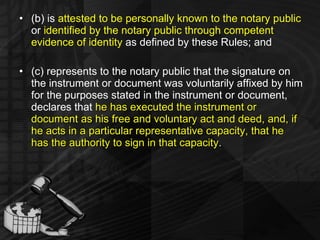 (b) is  attested to be personally known to the notary public  or  identified by the notary public through competent evidence of identity  as defined by these Rules; and (c) represents to the notary public that the signature on the instrument or document was voluntarily affixed by him for the purposes stated in the instrument or document, declares that  he has executed the instrument or document as his free and voluntary act and deed, and, if he acts in a particular representative capacity, that he has the authority to sign in that capacity . 