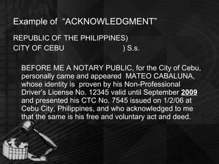 Example of  “ACKNOWLEDGMENT” REPUBLIC OF THE PHILIPPINES) CITY OF CEBU ) S.s. BEFORE ME A NOTARY PUBLIC, for the City of Cebu, personally came and appeared  MATEO CABALUNA, whose identity is  proven by his Non-Professional Driver’s License No. 12345 valid until September  2009  and presented his CTC No. 7545 issued on 1/2/06 at Cebu City, Philippines, and who acknowledged to me that the same is his free and voluntary act and deed. 