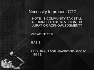 Necessity to present CTC NOTE: IS COMMUNITY TAX STILL REQUIRED TO BE STATED IN THE JURAT OR ACKNOWLEDGMENT? ANSWER: YES BASIS: SEC. 163 [  Local Government Code of 1991 ].   