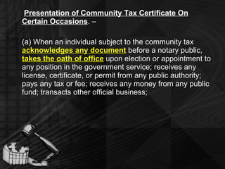Presentation of Community Tax Certificate On Certain Occasions . –  (a) When an individual subject to the community tax  acknowledges any document   before a notary public,  takes the oath of office   upon election or appointment to any position in the government service; receives any license, certificate, or permit from any public authority; pays any tax or fee; receives any money from any public fund; transacts other official business; 