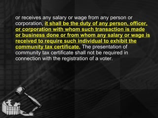 or receives any salary or wage from any person or corporation,  it shall be the duty of any person, officer, or corporation with whom such transaction is made or business done or from whom any salary or wage is received to require such individual to exhibit the community tax certificate.  The presentation of community tax certificate shall not be required in connection with the registration of a voter.  