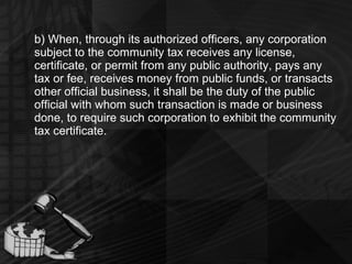 b) When, through its authorized officers, any corporation subject to the community tax receives any license, certificate, or permit from any public authority, pays any tax or fee, receives money from public funds, or transacts other official business, it shall be the duty of the public official with whom such transaction is made or business done, to require such corporation to exhibit the community tax certificate. 