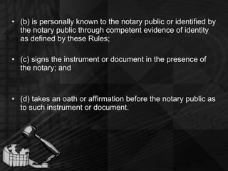 (b) is personally known to the notary public or identified by the notary public through competent evidence of identity as defined by these Rules; (c) signs the instrument or document in the presence of the notary; and (d) takes an oath or affirmation before the notary public as to such instrument or document. 