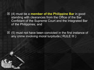 (4) must be a  member of the Philippine Bar  in good standing with clearances from the Office of the Bar Confidant of the Supreme Court and the Integrated Bar of the Philippines; and (5) must not have been convicted in the first instance of any crime involving moral turpitude.( RULE III ) 