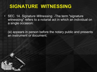 SIGNATURE  WITNESSING SEC. 14.  Signature Witnessing.  -The term "signature witnessing" refers to a notarial act in which an individual on a single occasion: (a) appears in person before the notary public and presents an instrument or document; 