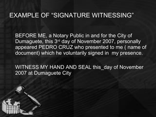EXAMPLE OF “SIGNATURE WITNESSING” BEFORE ME, a Notary Public in and for the City of Dumaguete, this 3 rd  day of November 2007, personally appeared PEDRO CRUZ who presented to me ( name of document) which he voluntarily signed in  my presence. WITNESS MY HAND AND SEAL this_day of November 2007 at Dumaguete City 