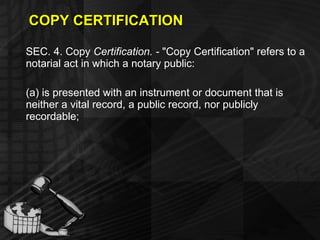 COPY CERTIFICATION SEC. 4. Copy  Certification. -  "Copy Certification" refers to a notarial act in which a notary public: (a) is presented with an instrument or document that is neither a vital record, a public record, nor publicly recordable; 