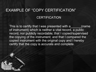 EXAMPLE OF “COPY CERTIFICATION” CERTIFICATION This is to certify that I was presented with a______(name of instrument) which is neither a vital record, a public record, nor publicly recordable; that I copied/supervised the copying of the instrument; and that I compared the copied instrument with the original copy and I hereby certify that the copy is accurate and complete. 