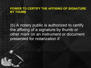 POWER TO CERTIFY THE AFFIXING OF SIGNATURE BY THUMB (b) A notary public is authorized to certify the affixing of a signature by thumb or other mark on an instrument or document presented for notarization if: 