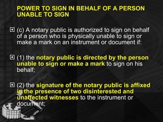 POWER TO SIGN IN BEHALF OF A PERSON UNABLE TO SIGN (c) A notary public is authorized to sign on behalf of a person who is physically unable to sign or make a mark on an instrument or document if: (1) the  notary public is directed by the person unable to sign or make a mark  to sign on his behalf; (2) the  signature of the notary public is affixed in the presence of two disinterested and unaffected witnesses  to the instrument or document; 