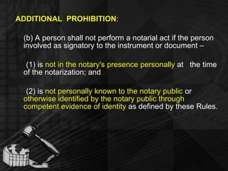 ADDITIONAL  PROHIBITION : (b) A person shall not perform a notarial act if the person involved as signatory to the instrument or document – (1) is  not in the notary's presence personally  at  the time of the notarization; and (2) is  not personally known to the notary public  or  otherwise identified by the notary public through competent evidence of identity  as defined by these Rules. 