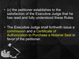 (c) the petitioner establishes to the satisfaction of the Executive Judge that he has read and fully understood these Rules. The Executive Judge shall forthwith issue a  commission  and a  Certificate of Authorization to Purchase a Notarial Seal  in favor of the petitioner. 