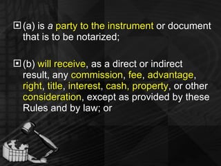 (a) is  a  party to the instrument  or document that is to be notarized; (b)  will receive , as a direct or indirect result, any  commission ,  fee ,  advantage ,  right ,  title ,  interest ,  cash, property , or other  consideration , except as provided by these Rules and by law; or 