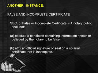 ANOTHER  INSTANCE : FALSE AND INCOMPLETE CERTIFICATE SEC. 5. False or Incomplete Certificate. - A notary public shall not: (a) execute a certificate containing information known or believed by the notary to be false. (b) affix an official signature or seal on a notarial certificate that is incomplete. 