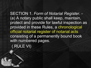 SECTION 1.  Form of Notarial Register. -  (a) A notary public shall keep, maintain, protect and provide for lawful inspection as provided in these Rules, a  chronological official notarial register of notarial acts  consisting of a permanently bound book with numbered pages. ( RULE VI) 
